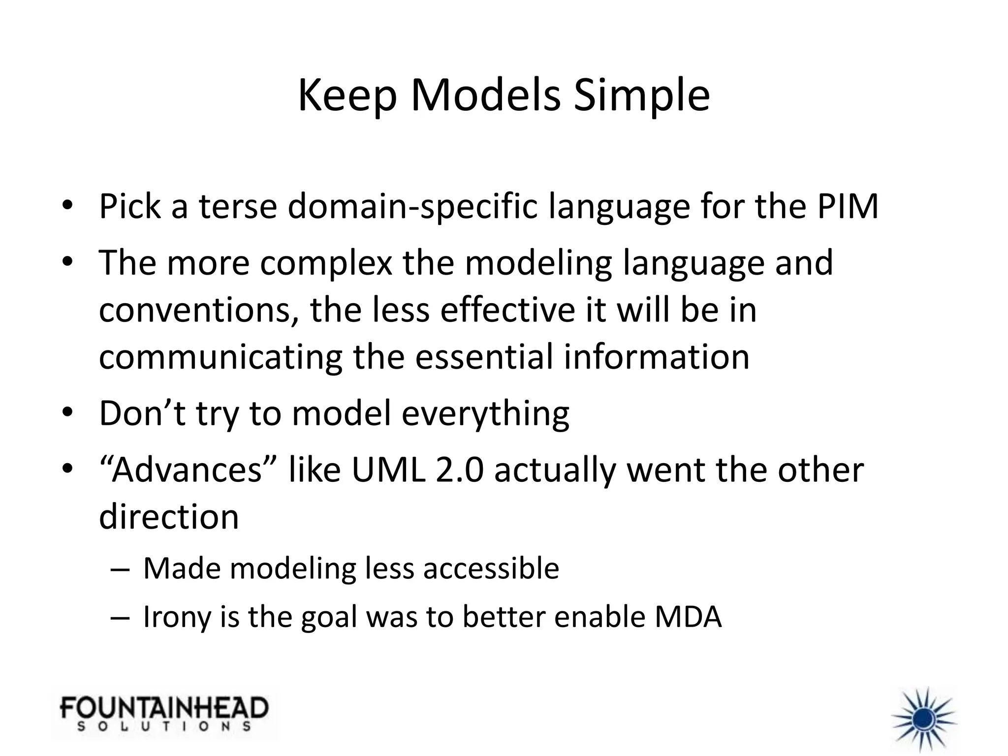 Keep Models Simple

• Pick a terse domain-specific language for the PIM
• The more complex the modeling language and
  conventions, the less effective it will be in
  communicating the essential information
• Don’t try to model everything
• “Advances” like UML 2.0 actually went the other
  direction
   – Made modeling less accessible
   – Irony is the goal was to better enable MDA
 