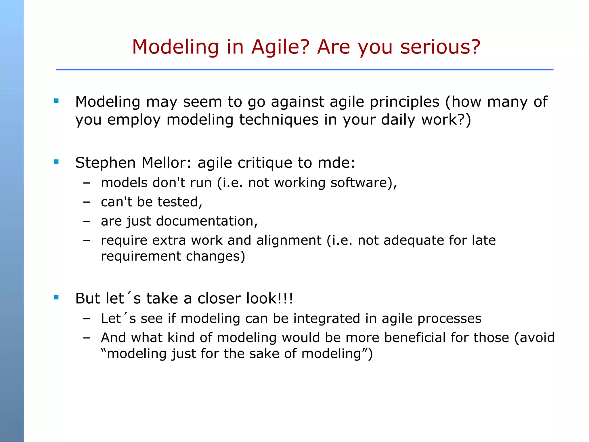 Modeling in Agile? Are you serious? Modeling may seem to go against agile principles (how many of you employ modeling techniques in your daily work?) Stephen Mellor: agile critique to mde:  models don't run (i.e. not working software),  can't be tested, are just documentation,  require extra work and alignment (i.e. not adequate for late requirement changes) But let´s take a closer look!!! Let´s see if modeling can be integrated in agile processes And what kind of modeling would be more beneficial for those (avoid “modeling just for the sake of modeling”) 