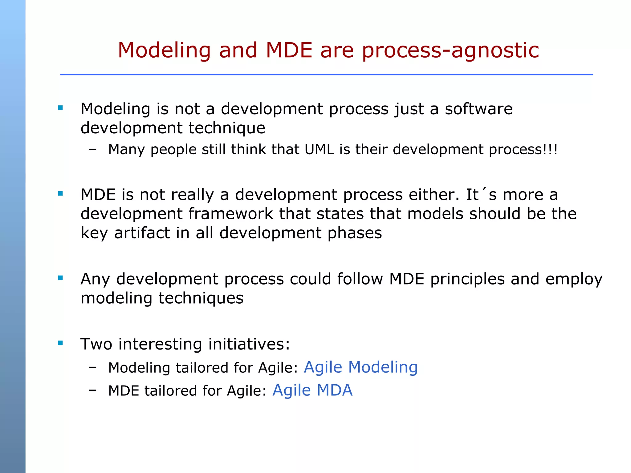 Modeling and MDE are process-agnostic Modeling is not a development process just a software development technique Many people still think that UML is their development process!!! MDE is not really a development process either. It´s more a development framework that states that models should be the key artifact in all development phases Any development process could follow MDE principles and employ modeling techniques Two interesting initiatives: Modeling tailored for Agile:  Agile Modeling MDE tailored for Agile:  Agile MDA 