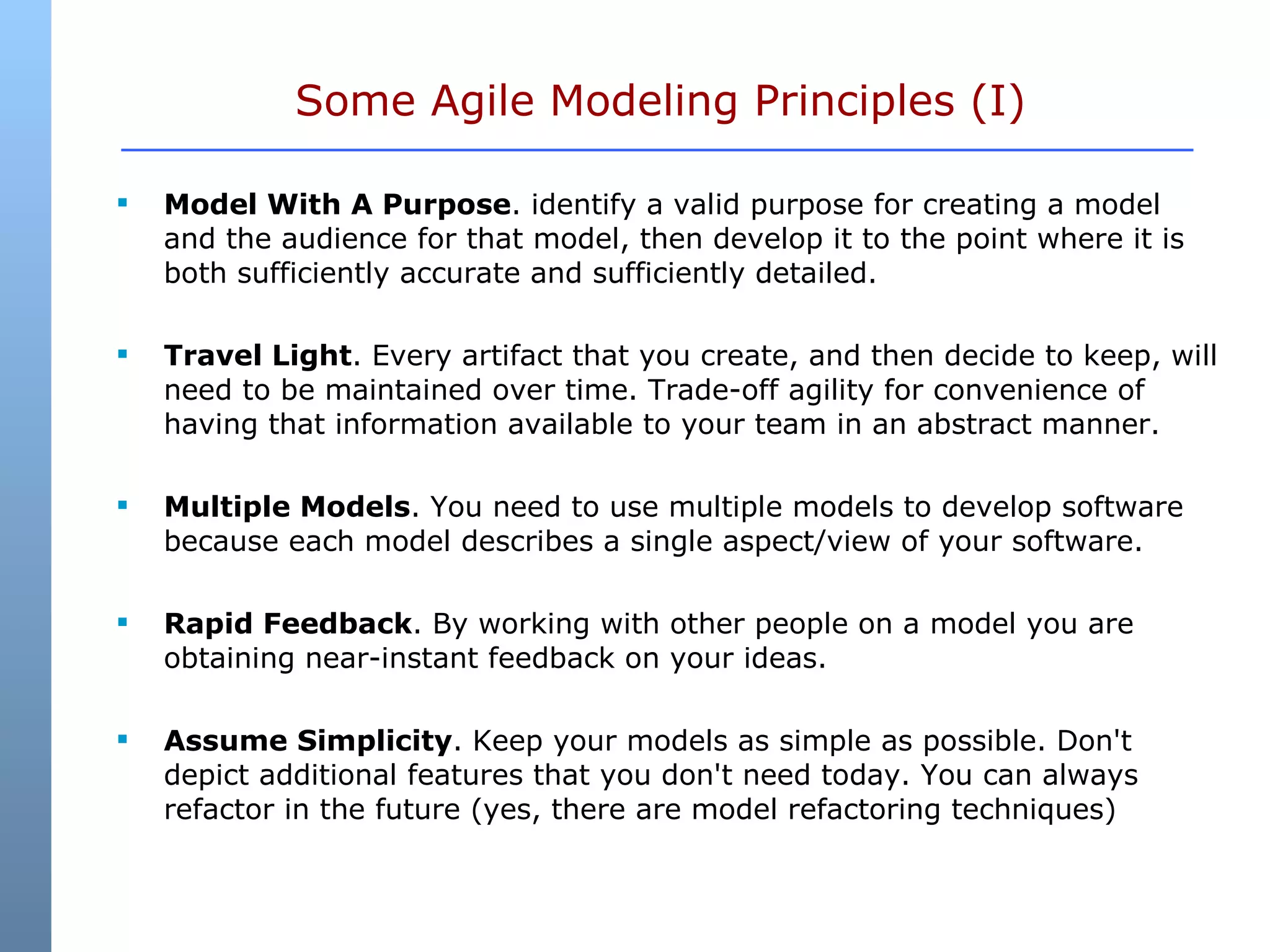 Some Agile Modeling Principles (I) Model With A Purpose . identify a valid purpose for creating a model and the audience for that model, then develop it to the point where it is both sufficiently accurate and sufficiently detailed.  Travel Light . Every artifact that you create, and then decide to keep, will need to be maintained over time. Trade-off agility for convenience of having that information available to your team in an abstract manner.   Multiple Models . You need to use multiple models to develop software because each model describes a single aspect/view of your software.  Rapid Feedback . By working with other people on a model you are obtaining near-instant feedback on your ideas.  Assume Simplicity . Keep your models as simple as possible. Don't depict additional features that you don't need today. You can always refactor in the future (yes, there are model refactoring techniques)  