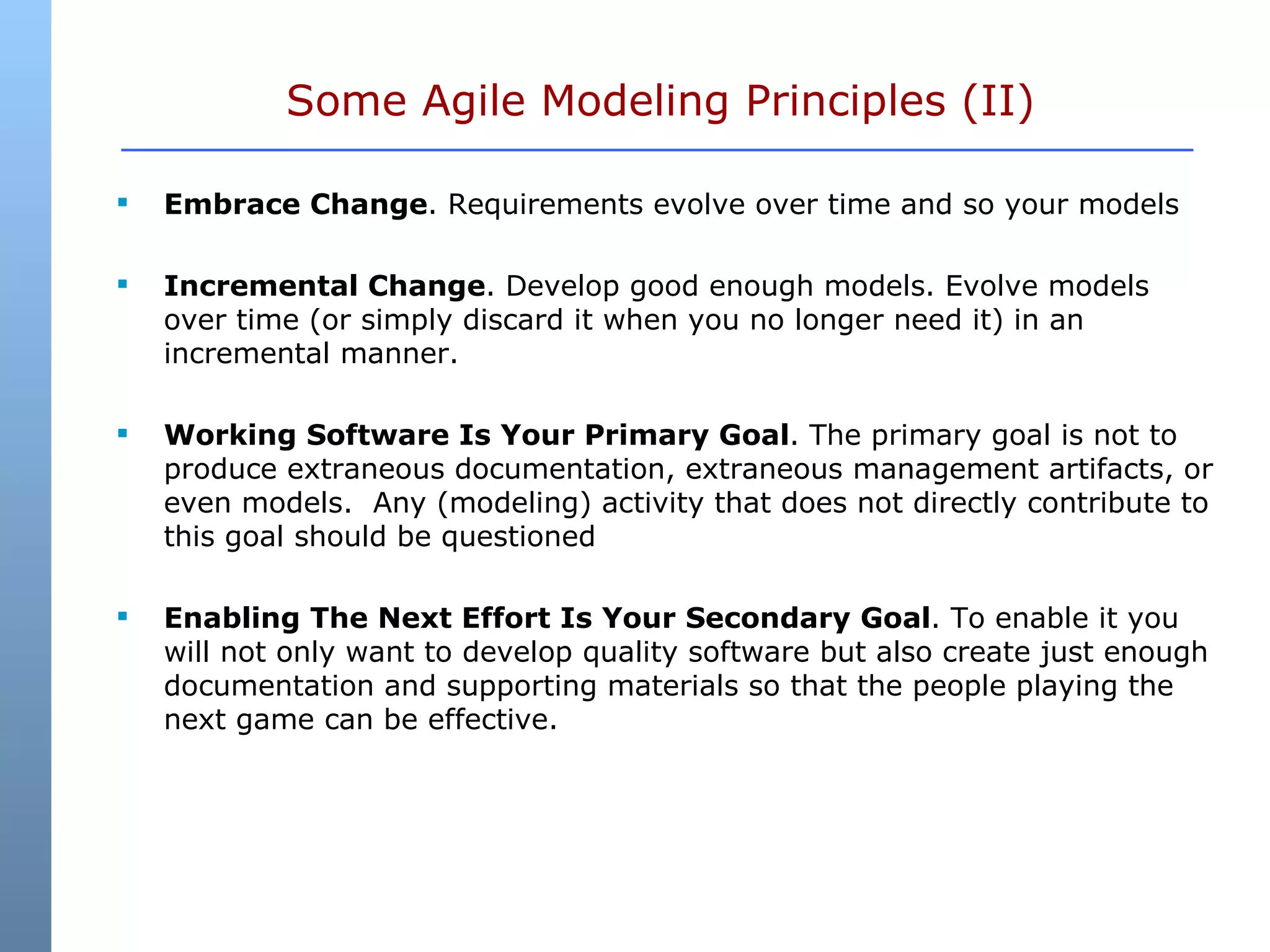 Some Agile Modeling Principles (II) Embrace Change . Requirements evolve over time and so your models Incremental Change . Develop good enough models. Evolve models over time (or simply discard it when you no longer need it) in an incremental manner.  Working Software Is Your Primary Goal . The primary goal is not to produce extraneous documentation, extraneous management artifacts, or even models.  Any (modeling) activity that does not directly contribute to this goal should be questioned  Enabling The Next Effort Is Your Secondary Goal . To enable it you will not only want to develop quality software but also create just enough documentation and supporting materials so that the people playing the next game can be effective.  