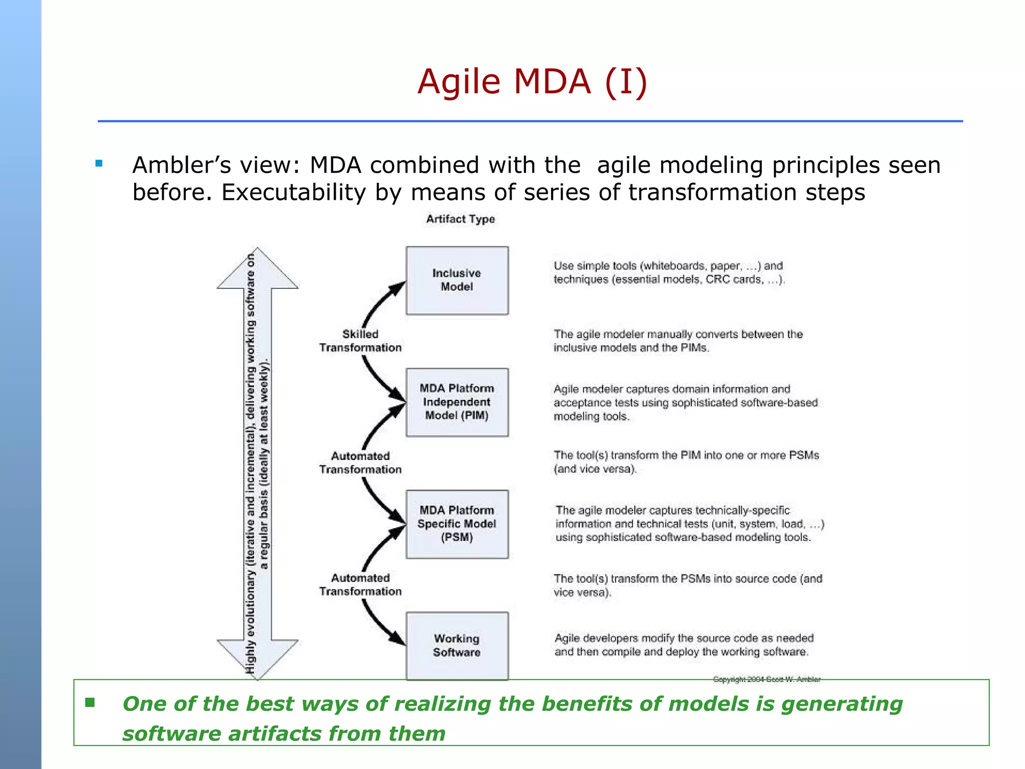 Agile MDA (I) Ambler’s view: MDA combined with the  agile modeling principles seen before. Executability by means of series of transformation steps One of the best ways of realizing the benefits of models is generating software artifacts from them 