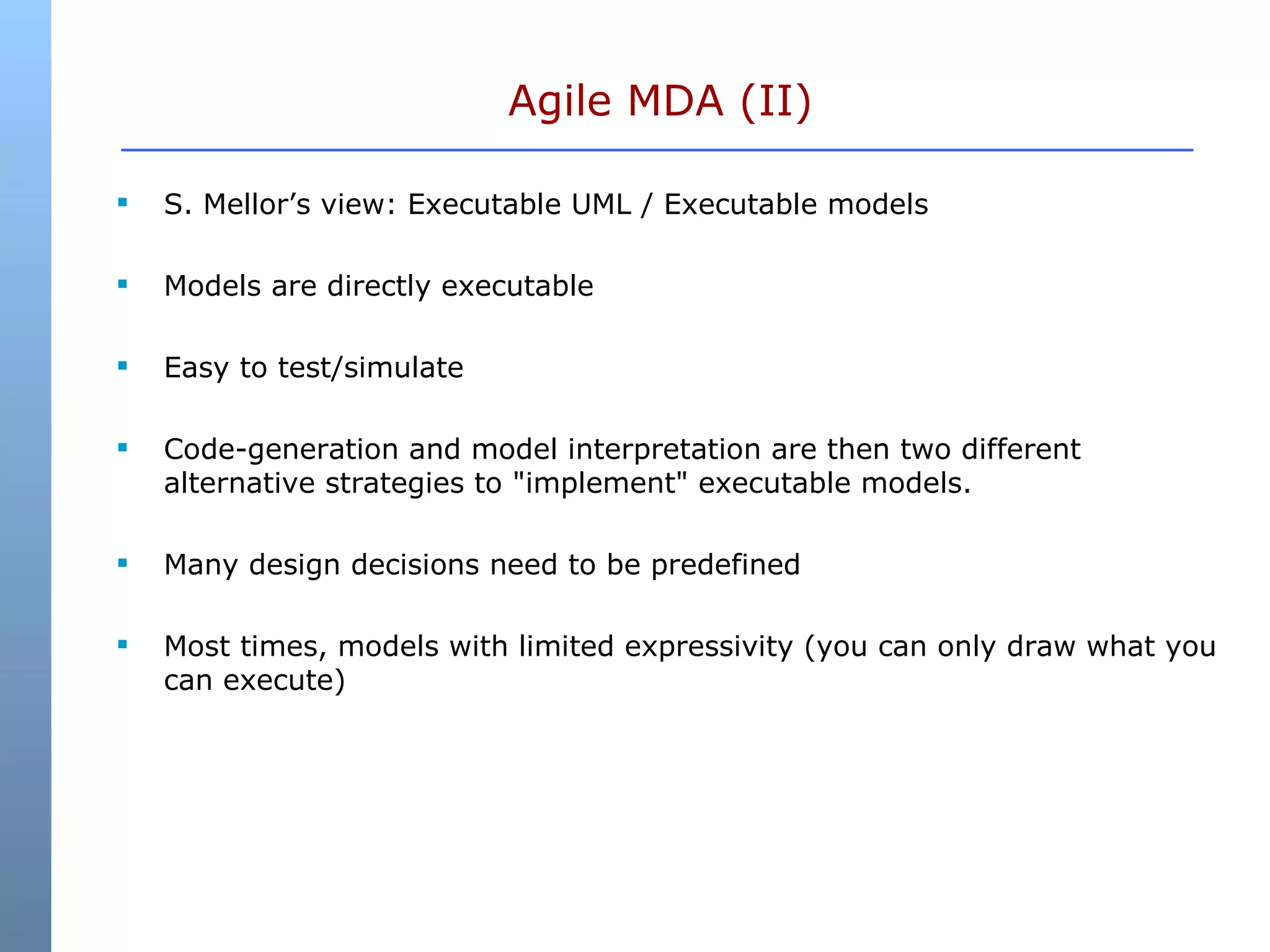 Agile MDA (II) S. Mellor’s view: Executable UML / Executable models Models are directly executable Easy to test/simulate Code-generation and model interpretation are then two different alternative strategies to "implement" executable models. Many design decisions need to be predefined Most times, models with limited expressivity (you can only draw what you can execute) 