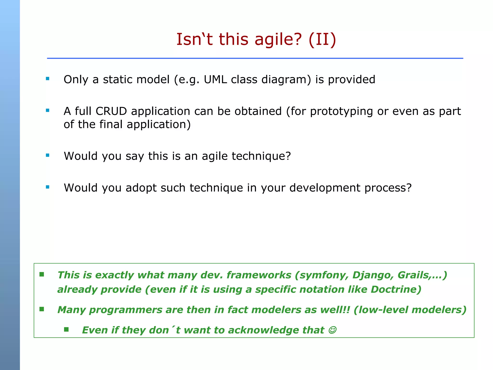 Isn‘t this agile? (II) Only a static model (e.g. UML class diagram) is provided A full CRUD application can be obtained (for prototyping or even as part of the final application) Would you say this is an agile technique? Would you adopt such technique in your development process? This is exactly what many dev. frameworks (symfony, Django, Grails,…) already provide (even if it is using a specific notation like Doctrine) Many programmers are then in fact modelers as well!! (low-level modelers) Even if they don´t want to acknowledge that   