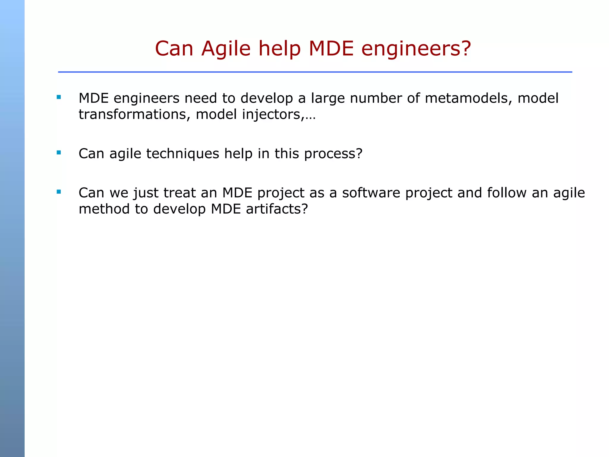 Can Agile help MDE engineers?  MDE engineers need to develop a large number of metamodels, model transformations, model injectors,… Can agile techniques help in this process? Can we just treat an MDE project as a software project and follow an agile method to develop MDE artifacts? 