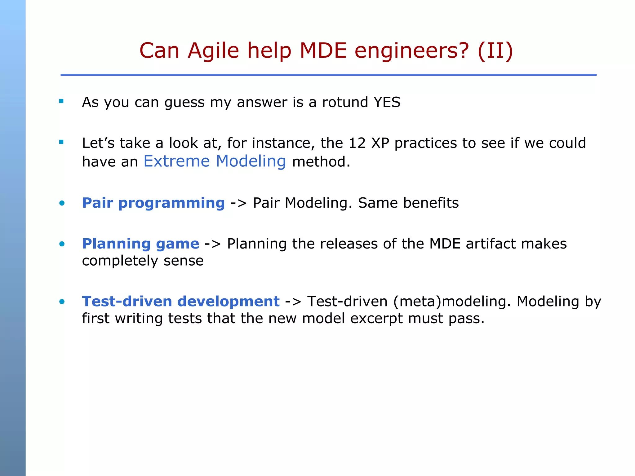 Can Agile help MDE engineers? (II)  As you can guess my answer is a rotund YES Let’s take a look at, for instance, the 12 XP practices to see if we could have an  Extreme Modeling  method. Pair programming  -> Pair Modeling. Same benefits Planning game  -> Planning the releases of the MDE artifact makes completely sense Test-driven development  -> Test-driven (meta)modeling. Modeling by first writing tests that the new model excerpt must pass.  