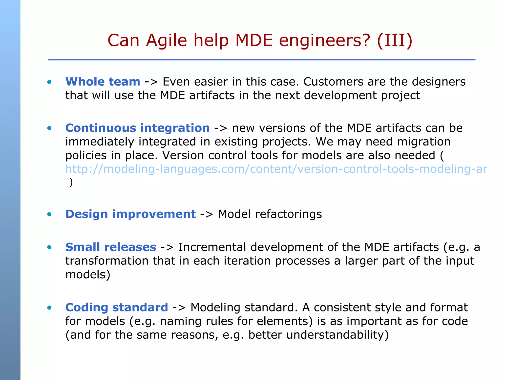 Can Agile help MDE engineers? (III)  Whole team  -> Even easier in this case. Customers are the designers that will use the MDE artifacts in the next development project Continuous integration  -> new versions of the MDE artifacts can be immediately integrated in existing projects. We may need migration policies in place. Version control tools for models are also needed (  http://modeling-languages.com/content/version-control-tools-modeling-artifacts  ) Design improvement  -> Model refactorings Small releases  -> Incremental development of the MDE artifacts (e.g. a transformation that in each iteration processes a larger part of the input models) Coding standard  -> Modeling standard.  A consistent style and format for models (e.g. naming rules for elements) is as important as for code (and for the same reasons, e.g. better understandability) 