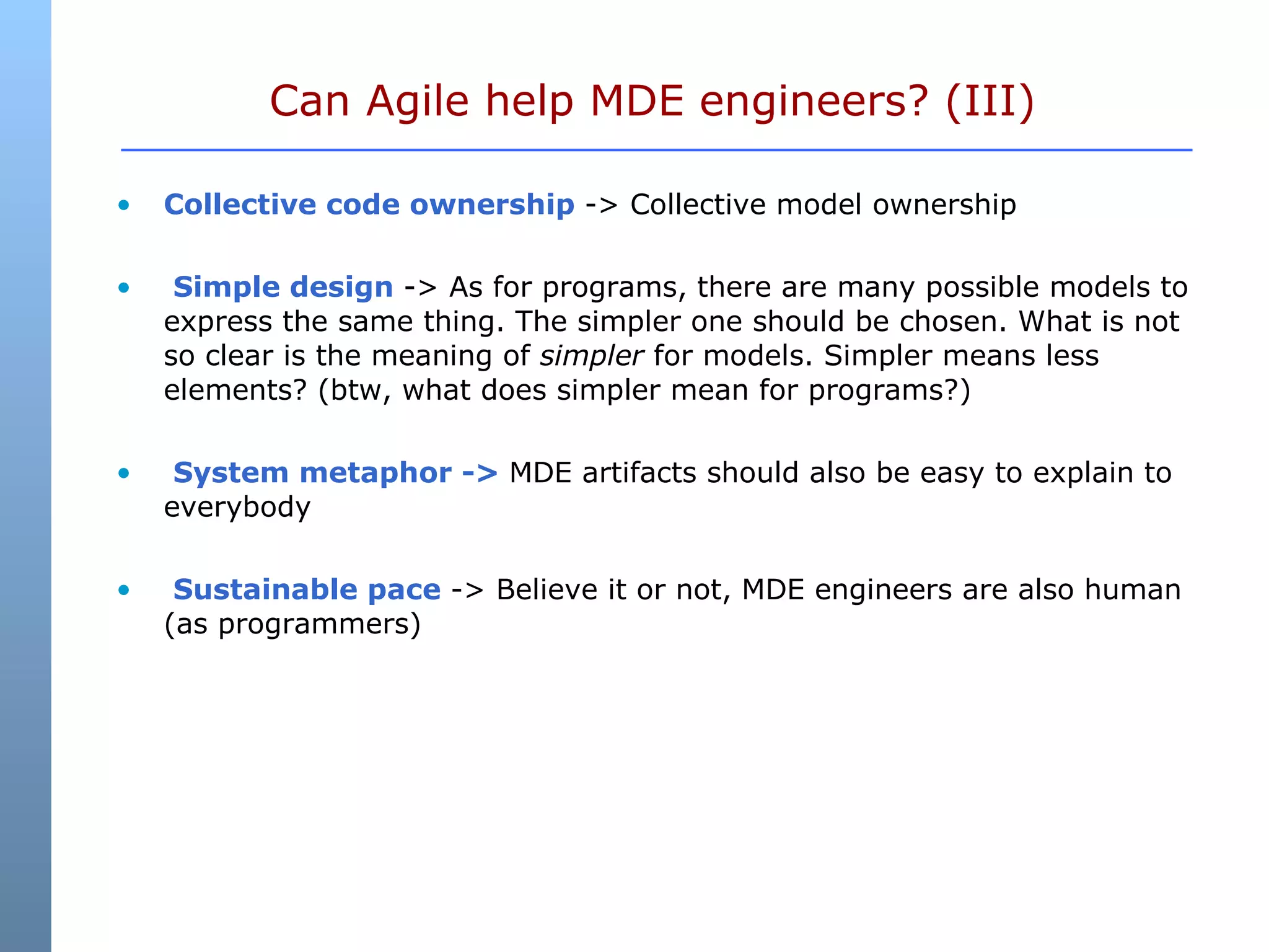 Can Agile help MDE engineers? (III)  Collective code ownership  -> Collective model ownership Simple design  -> As for programs, there are many possible models to express the same thing. The simpler one should be chosen. What is not so clear is the meaning of  simpler  for models. Simpler means less elements? (btw, what does simpler mean for programs?) System metaphor ->  MDE artifacts should also be easy to explain to everybody Sustainable pace  -> Believe it or not, MDE engineers are also human (as programmers) 