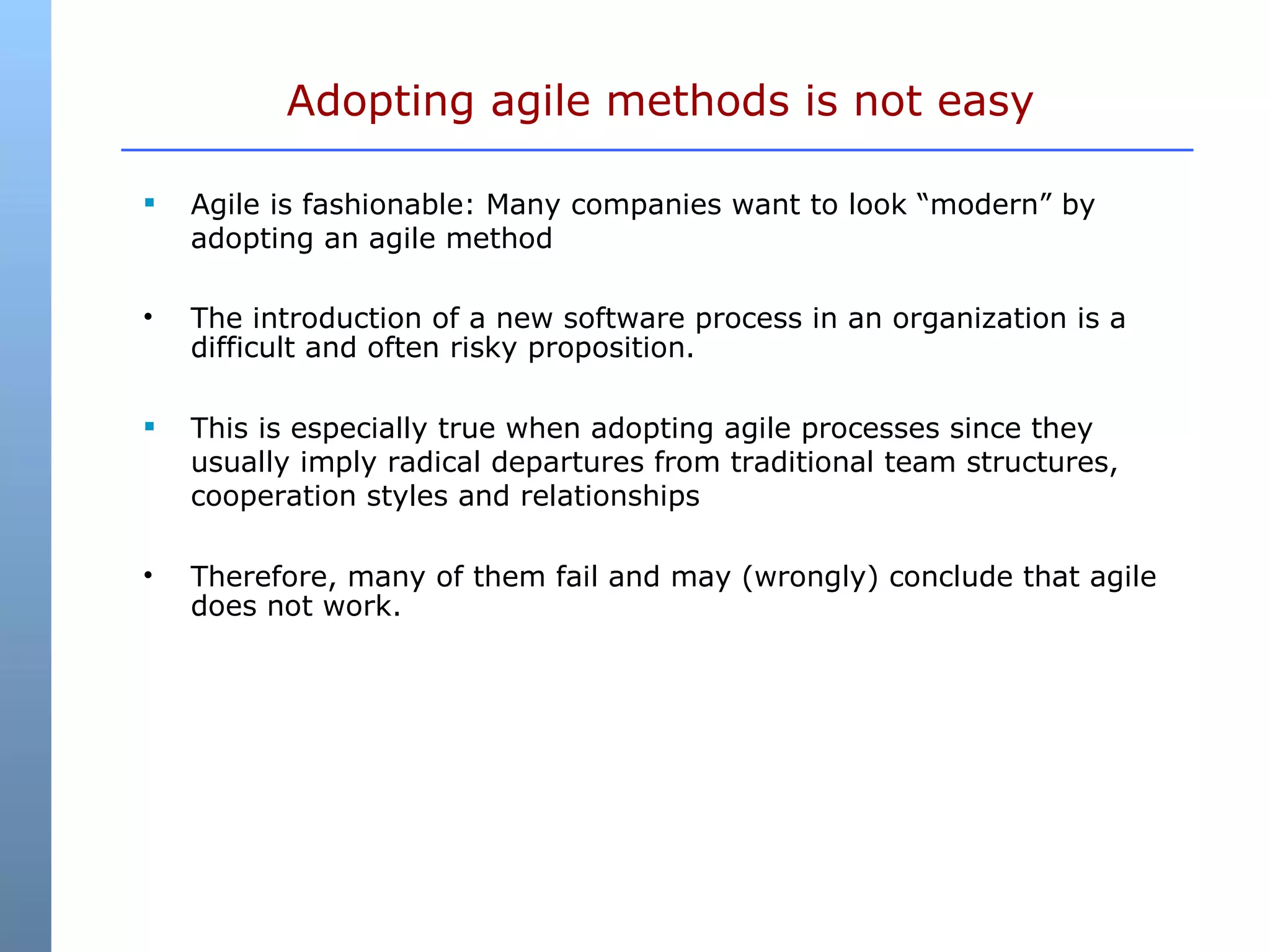 Agile is fashionable: Many companies want to look “modern” by adopting an agile method The introduction of a new software process in an organization is a difficult and often risky proposition. This is especially true when adopting agile processes since they usually imply radical departures from traditional team structures, cooperation styles and relationships Therefore, many of them fail and may (wrongly) conclude that agile does not work. Adopting agile methods is not easy 