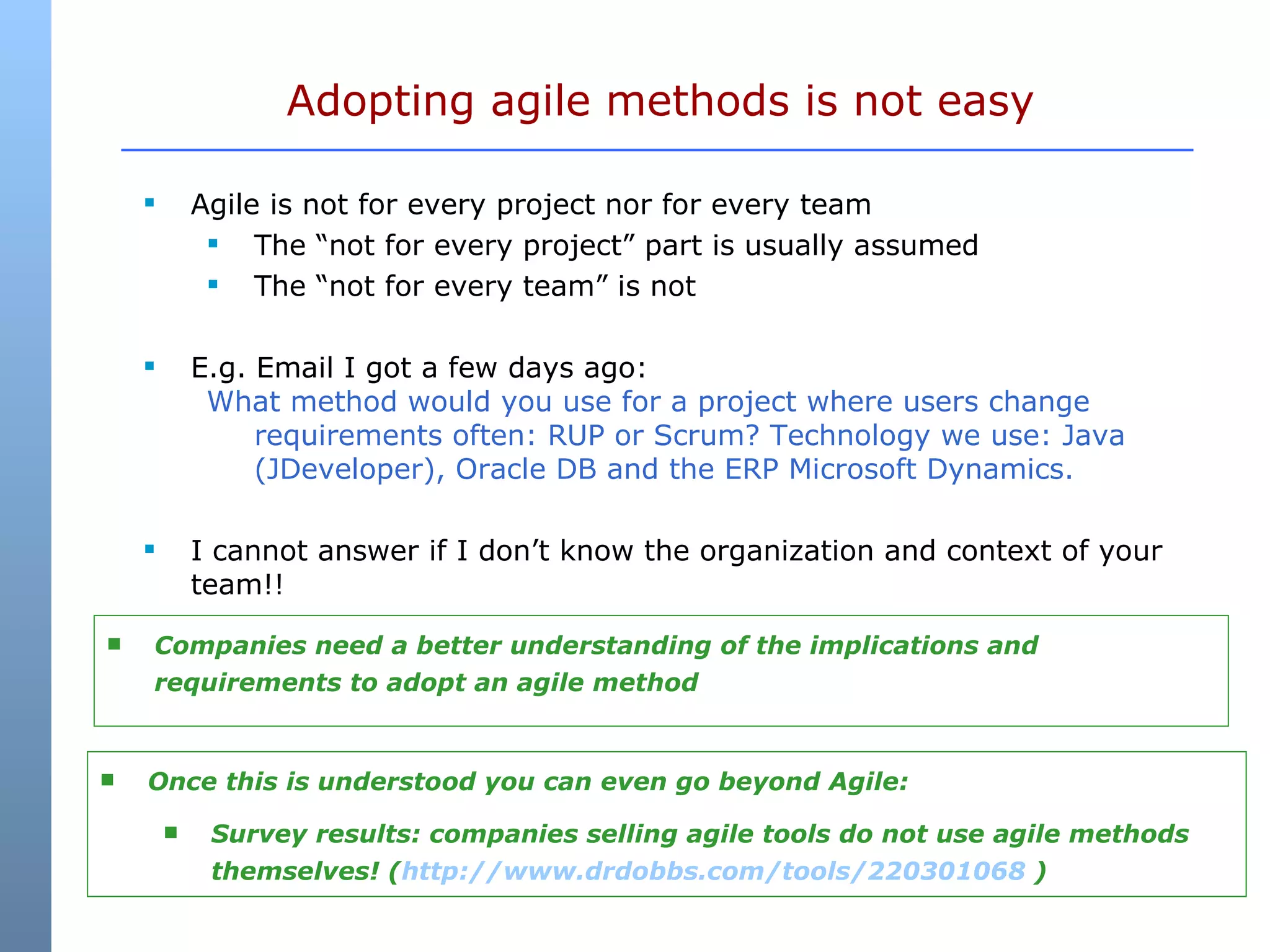 Agile is not for every project nor for every team The “not for every project” part is usually assumed The “not for every team” is not E.g. Email I got a few days ago: What method would you use for a project where users change requirements often: RUP or Scrum? Technology we use: Java (JDeveloper), Oracle DB and the ERP Microsoft Dynamics. I cannot answer if I don’t know the organization and context of your team!! Adopting agile methods is not easy Companies need a better understanding of the implications and requirements to adopt an agile method Once this is understood you can even go beyond Agile: Survey results: companies selling agile tools do not use agile methods themselves! ( http://www.drdobbs.com/tools/220301068  ) 