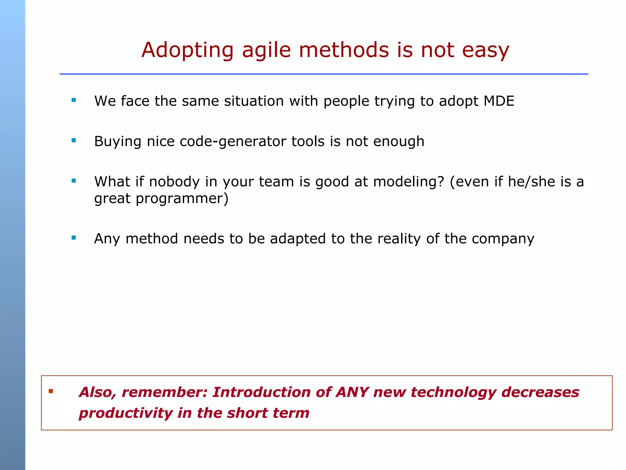 We face the same situation with people trying to adopt MDE Buying nice code-generator tools is not enough What if nobody in your team is good at modeling? (even if he/she is a great programmer) Any method needs to be adapted to the reality of the company Adopting agile methods is not easy Also, remember: Introduction of ANY new technology decreases productivity in the short term 