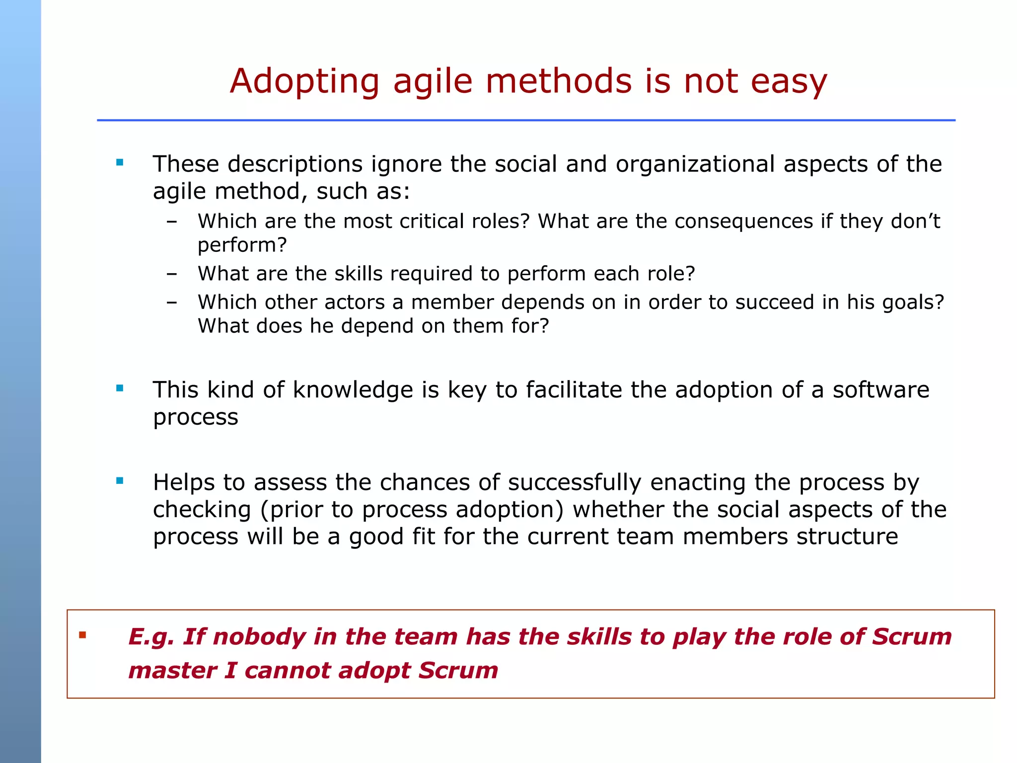These descriptions ignore the social and organizational aspects of the agile method, such as: Which are the most critical roles? What are the consequences if they don’t perform?  What are the skills required to perform each role?  Which other actors a member depends on in order to succeed in his goals? What does he depend on them for?  This kind of knowledge is key to facilitate the adoption of a software process  Helps to assess the chances of successfully enacting the process by checking (prior to process adoption) whether the social aspects of the process will be a good fit for the current team members structure Adopting agile methods is not easy E.g. If nobody in the team has the skills to play the role of Scrum master I cannot adopt Scrum 