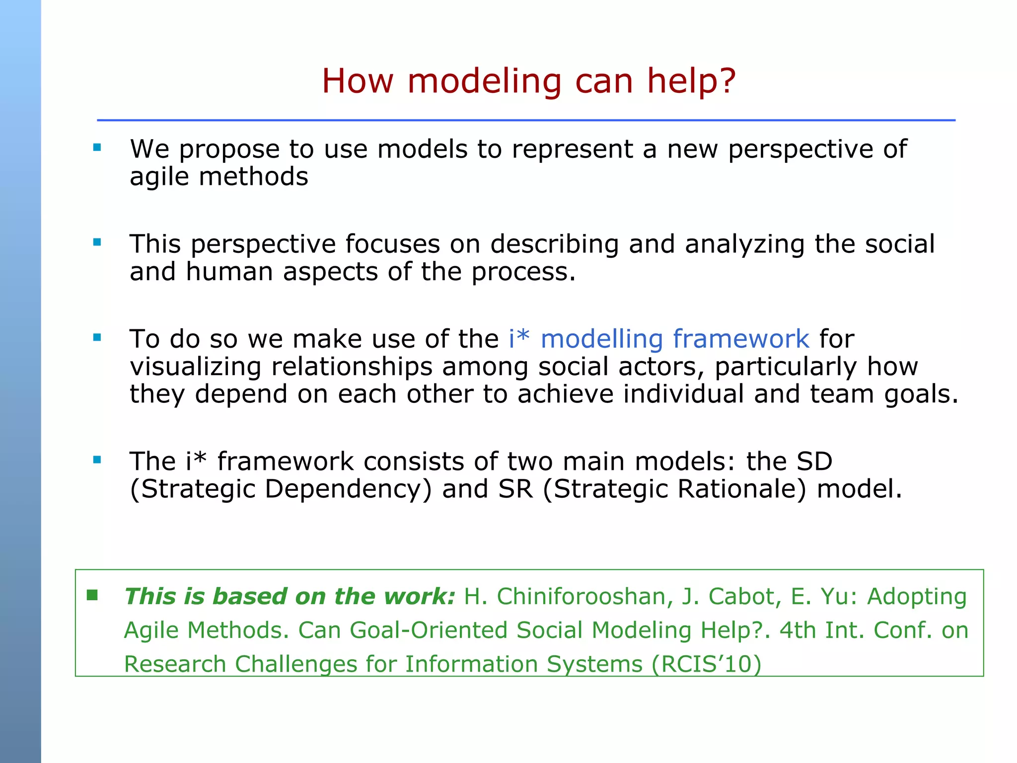 How modeling can help? We propose to use models to represent a new perspective of agile methods  This perspective focuses on describing and analyzing the social and human aspects of the process.  To do so we make use of the  i* modelling framework  for visualizing relationships among social actors, particularly how they depend on each other to achieve individual and team goals. The i* framework consists of two main models: the SD (Strategic Dependency) and SR (Strategic Rationale) model.  This is based on the work:  H. Chiniforooshan, J. Cabot, E. Yu: Adopting Agile Methods. Can Goal-Oriented Social Modeling Help?. 4th Int. Conf. on Research Challenges for Information Systems (RCIS’10)  