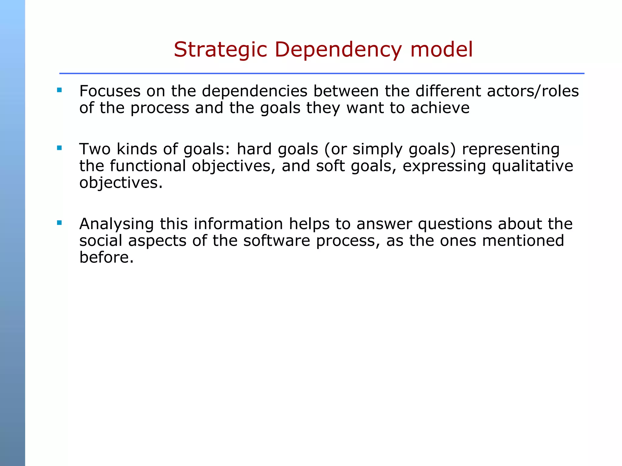 Strategic Dependency model Focuses on the dependencies between the different actors/roles of the process and the goals they want to achieve Two kinds of goals: hard goals (or simply goals) representing the functional objectives, and soft goals, expressing qualitative objectives.  Analysing this information helps to answer questions about the social aspects of the software process, as the ones mentioned before.  