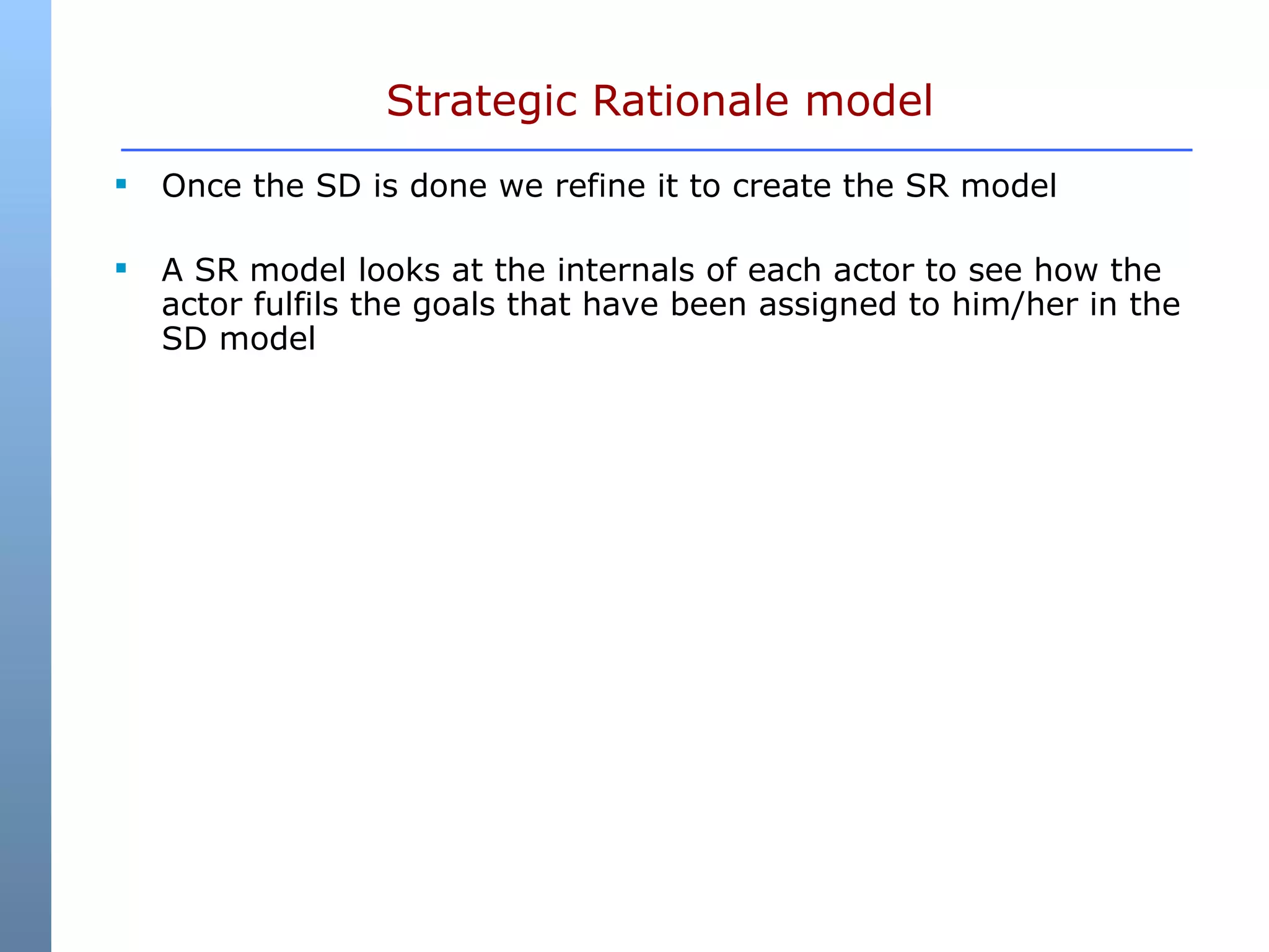 Strategic Rationale model Once the SD is done we refine it to create the SR model  A SR model looks at the internals of each actor to see how the actor fulfils the goals that have been assigned to him/her in the SD model  
