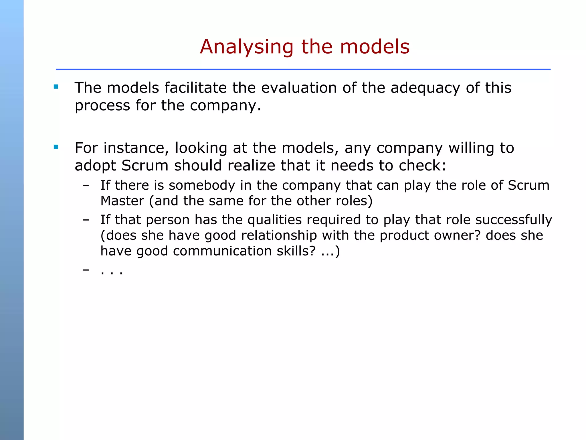 Analysing the models The models facilitate the evaluation of the adequacy of this process for the company. For instance, looking at the models, any company willing to adopt Scrum should realize that it needs to check: If there is somebody in the company that can play the role of Scrum Master (and the same for the other roles)  If that person has the qualities required to play that role successfully (does she have good relationship with the product owner? does she have good communication skills? ...)  . . . 