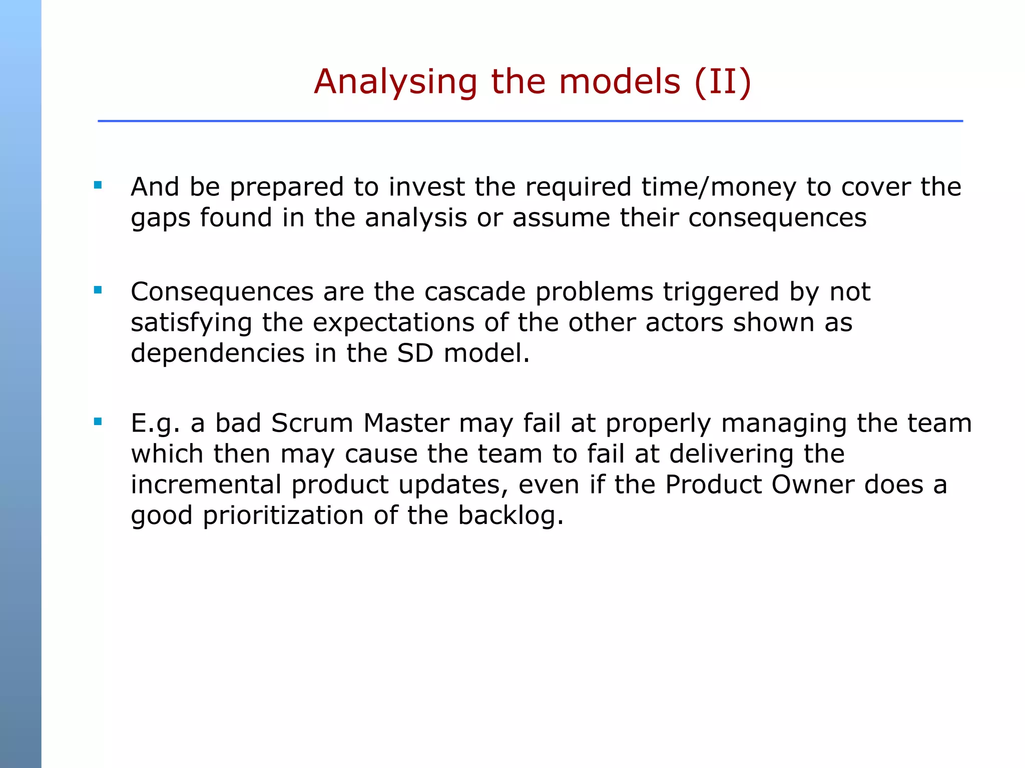 Analysing the models (II) And be prepared to invest the required time/money to cover the gaps found in the analysis or assume their consequences  Consequences are the cascade problems triggered by not satisfying the expectations of the other actors shown as dependencies in the SD model. E.g. a bad Scrum Master may fail at properly managing the team which then may cause the team to fail at delivering the incremental product updates, even if the Product Owner does a good prioritization of the backlog.  
