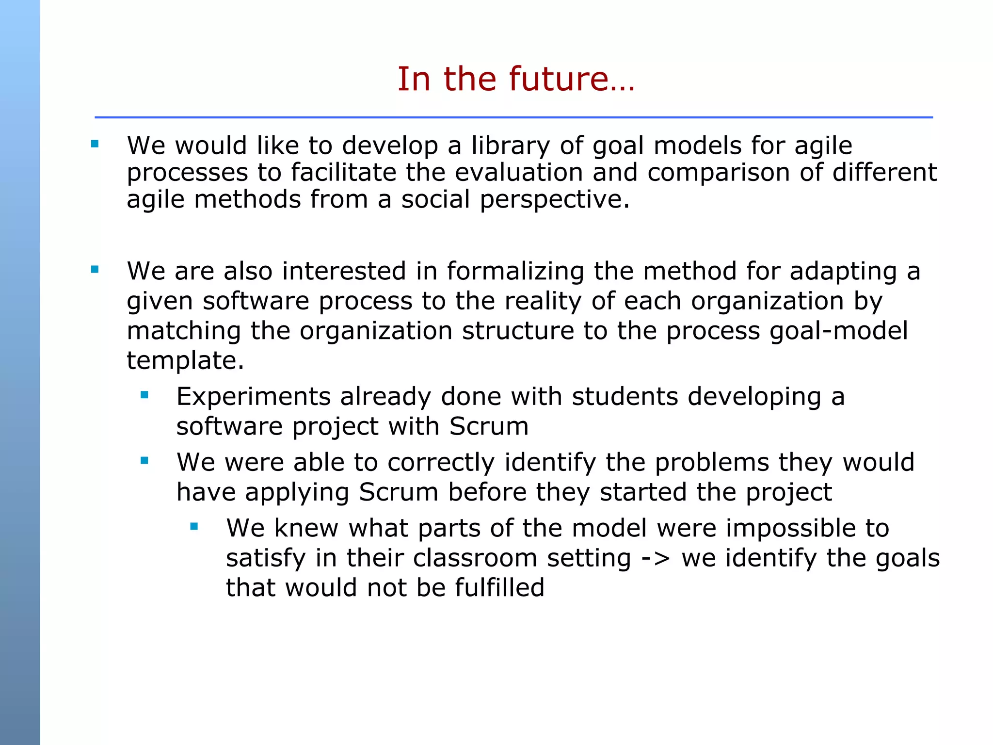In the future… We would like to develop a library of goal models for agile processes to facilitate the evaluation and comparison of different agile methods from a social perspective. We are also interested in formalizing the method for adapting a given software process to the reality of each organization by matching the organization structure to the process goal-model template. Experiments already done with students developing a software project with Scrum We were able to correctly identify the problems they would have applying Scrum before they started the project We knew what parts of the model were impossible to satisfy in their classroom setting -> we identify the goals that would not be fulfilled 