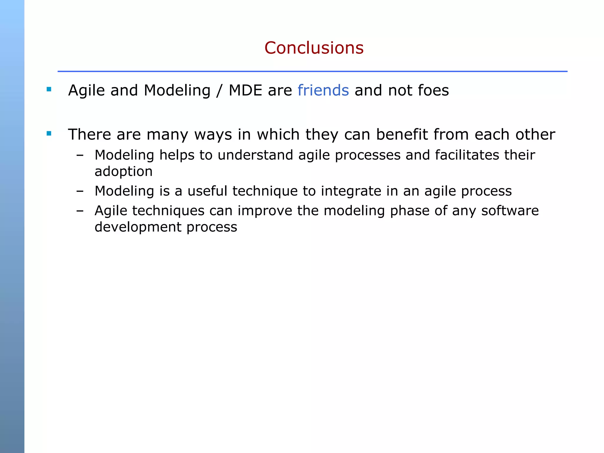Conclusions Agile and Modeling / MDE are  friends  and not foes There are many ways in which they can benefit from each other Modeling helps to understand agile processes and facilitates their adoption Modeling is a useful technique to integrate in an agile process Agile techniques can improve the modeling phase of any software development process 