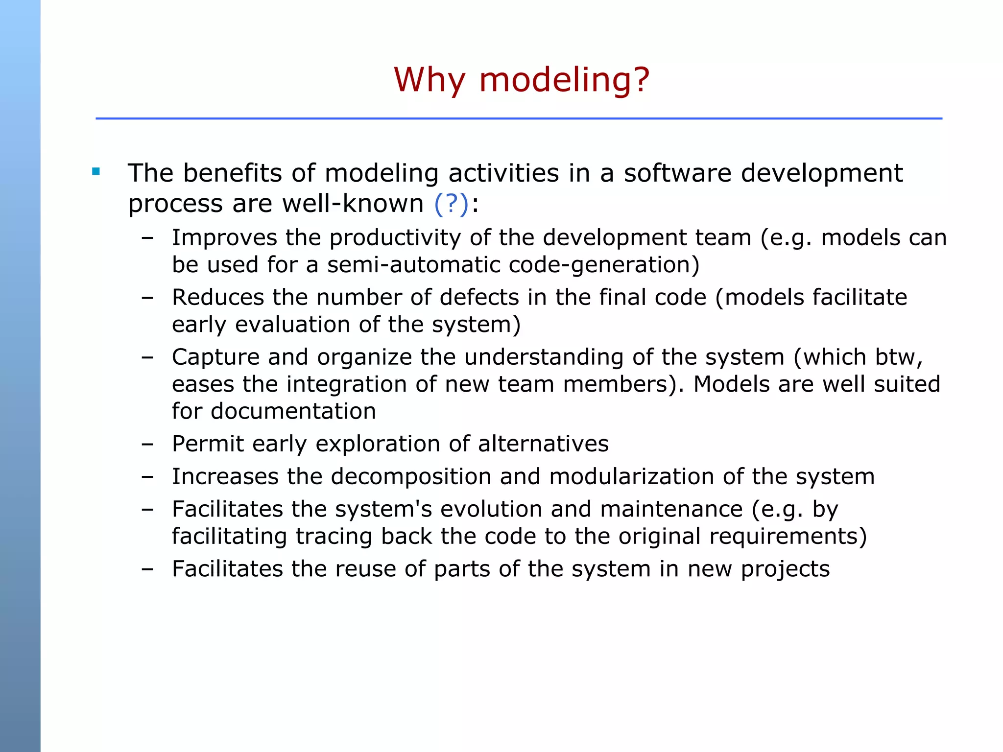 Why modeling? The benefits of modeling activities in a software development process are well-known  (?) : Improves the productivity of the development team (e.g. models can be used for a semi-automatic code-generation)  Reduces the number of defects in the final code (models facilitate early evaluation of the system)  Capture and organize the understanding of the system (which btw, eases the integration of new team members). Models are well suited for documentation  Permit early exploration of alternatives  Increases the decomposition and modularization of the system  Facilitates the system's evolution and maintenance (e.g. by facilitating tracing back the code to the original requirements)  Facilitates the reuse of parts of the system in new projects  
