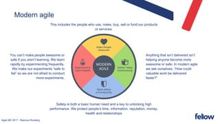 Agile ME 2017 - Rasmus Runberg
Modern agile
Safety is both a basic human need and a key to unlocking high
performance. We protect people’s time, information, reputation, money,
health and relationships
You can’t make people awesome or
safe if you aren’t learning. We learn
rapidly by experimenting frequently.
We make our experiments “safe to
fail” so we are not afraid to conduct
more experiments.
This includes the people who use, make, buy, sell or fund our products
or services.
Anything that isn’t delivered isn’t
helping anyone become more
awesome or safe. In modern agile
we ask ourselves, “How could
valuable work be delivered
faster?”
 