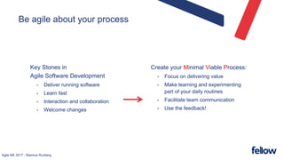 Agile ME 2017 - Rasmus Runberg
Be agile about your process
Key Stones in
Agile Software Development
• Deliver running software
• Learn fast
• Interaction and collaboration
• Welcome changes
Create your Minimal Viable Process:
• Focus on delivering value
• Make learning and experimenting
part of your daily routines
• Facilitate team communication
• Use the feedback!
 