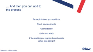 Agile ME 2017 - Rasmus Runberg
… And then you can add to
the process
Be explicit about your additions
Run it as experiments
Get feedback!
Learn and adapt
If the additions or change doesn’t create
value, stop doing it!
 