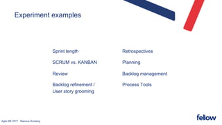 Agile ME 2017 - Rasmus Runberg
Experiment examples
Sprint length
SCRUM vs. KANBAN
Review
Backlog refinement /
User story grooming
Retrospectives
Planning
Backlog management
Process Tools
 