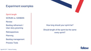 Agile ME 2017 - Rasmus Runberg
Experiment examples
Sprint length
SCRUM vs. KANBAN
Review
Backlog refinement /
User story grooming
Retrospectives
Planning
Backlog management
Process Tools
How long should your sprint be?
Should length of the sprint be the same
every sprint?
 