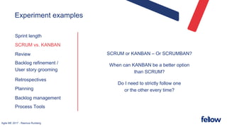 Agile ME 2017 - Rasmus Runberg
Experiment examples
Sprint length
SCRUM vs. KANBAN
Review
Backlog refinement /
User story grooming
Retrospectives
Planning
Backlog management
Process Tools
SCRUM or KANBAN – Or SCRUMBAN?
When can KANBAN be a better option
than SCRUM?
Do I need to strictly follow one
or the other every time?
 