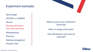 Agile ME 2017 - Rasmus Runberg
Experiment examples
Sprint length
SCRUM vs. KANBAN
Review
Backlog refinement /
User story grooming
Retrospectives
Planning
Backlog management
Process Tools
When do you do your refinement /
Grooming?
Who’s in charge of this work?
How well should a user story be
groomed?
 