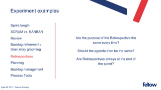 Agile ME 2017 - Rasmus Runberg
Experiment examples
Sprint length
SCRUM vs. KANBAN
Review
Backlog refinement /
User story grooming
Retrospectives
Planning
Backlog management
Process Tools
Are the purpose of the Retrospective the
same every time?
Should the agenda then be the same?
Are Retrospectives always at the end of
the sprint?
 