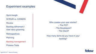 Agile ME 2017 - Rasmus Runberg
Experiment examples
Sprint length
SCRUM vs. KANBAN
Review
Backlog refinement /
User story grooming
Retrospectives
Planning
Backlog management
Process Tools
Who creates your user stories?
- The PO?
- The Developers?
- The Client?
How many items do you have in your
backlog?
 