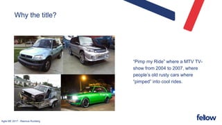 Agile ME 2017 - Rasmus Runberg
Why the title?
“Pimp my Ride” where a MTV TV-
show from 2004 to 2007, where
people’s old rusty cars where
“pimped” into cool rides.
 