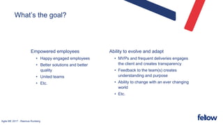 Agile ME 2017 - Rasmus Runberg
What’s the goal?
Empowered employees
• Happy engaged employees
• Better solutions and better
quality
• United teams
• Etc.
Ability to evolve and adapt
• MVPs and frequent deliveries engages
the client and creates transparency
• Feedback to the team(s) creates
understanding and purpose
• Ability to change with an ever changing
world
• Etc.
 