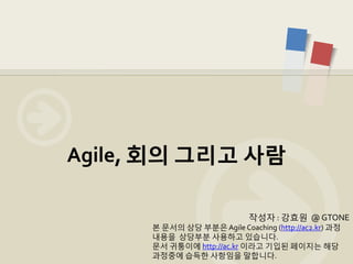 Agile, 회의 그리고 사람

                             작성자 : 강효원 @ GTONE
      본 문서의 상당 부분은 Agile Coaching (http://ac2.kr) 과정
      내용을 상당부분 사용하고 있습니다.
      문서 귀퉁이에 http://ac.kr 이라고 기입된 페이지는 해당
      과정중에 습득한 사항임을 말합니다.
 