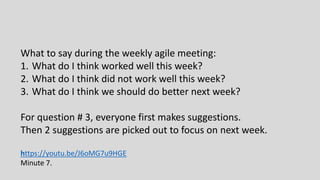 What to say during the weekly agile meeting:
1. What do I think worked well this week?
2. What do I think did not work well this week?
3. What do I think we should do better next week?
For question # 3, everyone first makes suggestions.
Then 2 suggestions are picked out to focus on next week.
https://youtu.be/J6oMG7u9HGE
Minute 7.
 