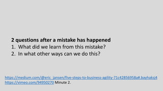 2 questions after a mistake has happened
1. What did we learn from this mistake?
2. In what other ways can we do this?
https://medium.com/@eric_jansen/five-steps-to-business-agility-71c42856958a#.bayhaksj4
https://vimeo.com/94950270 Minute 2.
 