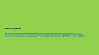 Further inspiration
https://www.teacherspayteachers.com/Product/Brainstorming-the-disney-method-1449101
https://www.teacherspayteachers.com/Product/Brainstorming-the-SCAMPER-method-1452356
 