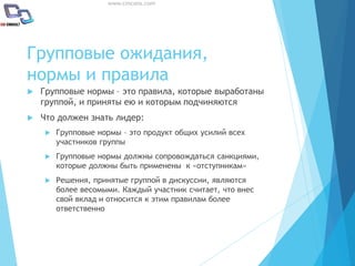 www.cmcons.com
Групповые ожидания,
нормы и правила
 Групповые нормы – это правила, которые выработаны
группой, и приняты ею и которым подчиняются
 Что должен знать лидер:
 Групповые нормы – это продукт общих усилий всех
участников группы
 Групповые нормы должны сопровождаться санкциями,
которые должны быть применены к «отступникам»
 Решения, принятые группой в дискуссии, являются
более весомыми. Каждый участник считает, что внес
свой вклад и относится к этим правилам более
ответственно
 