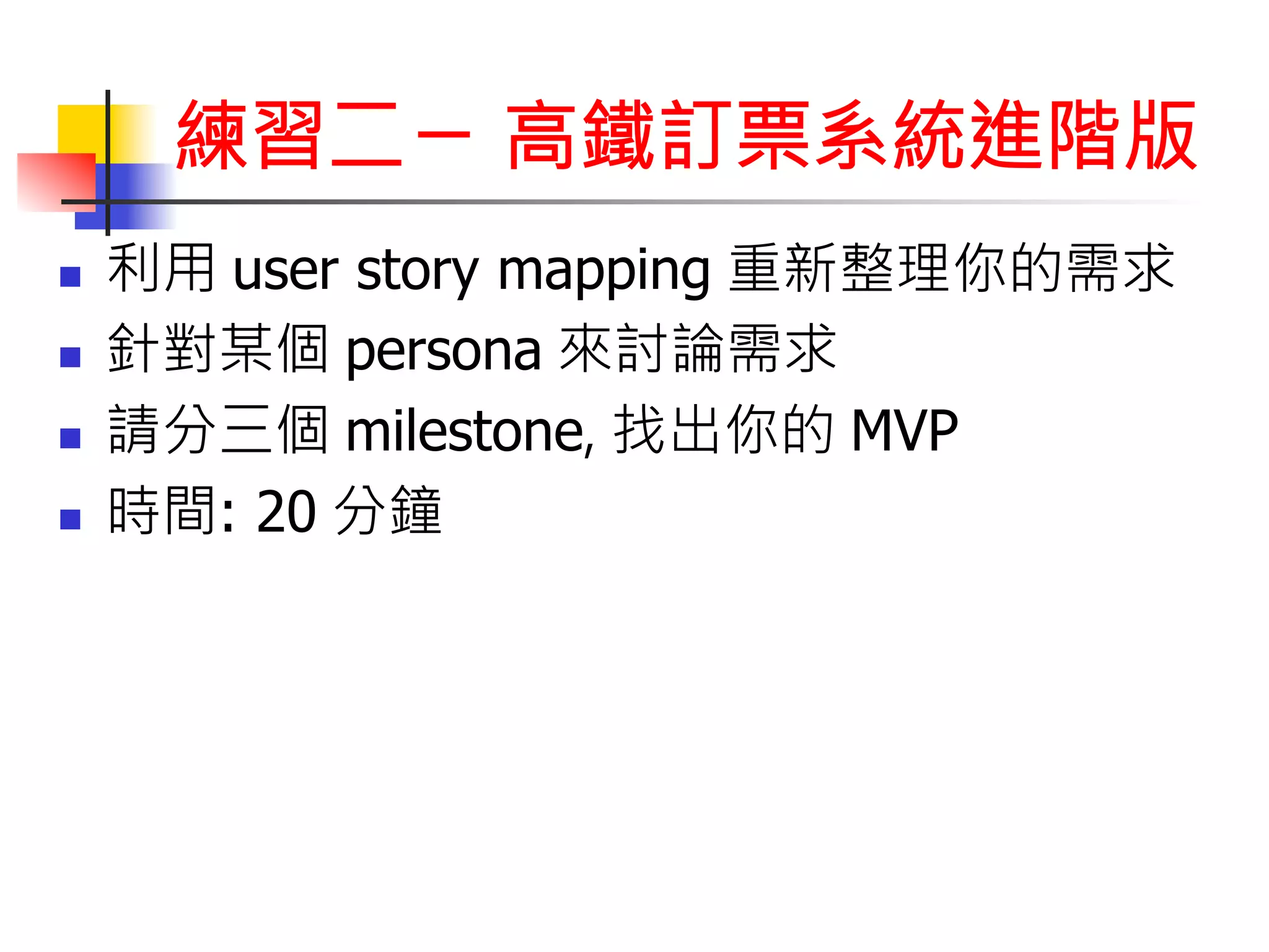 練習二ㄧ 高鐵訂票系統進階版 
n 利用 user story mapping 重新整理你的需求 
n 針對某個 persona 來討論需求 
n 請分三個 milestone, 找出你的 MVP 
n 時間: 20 分鐘 
 