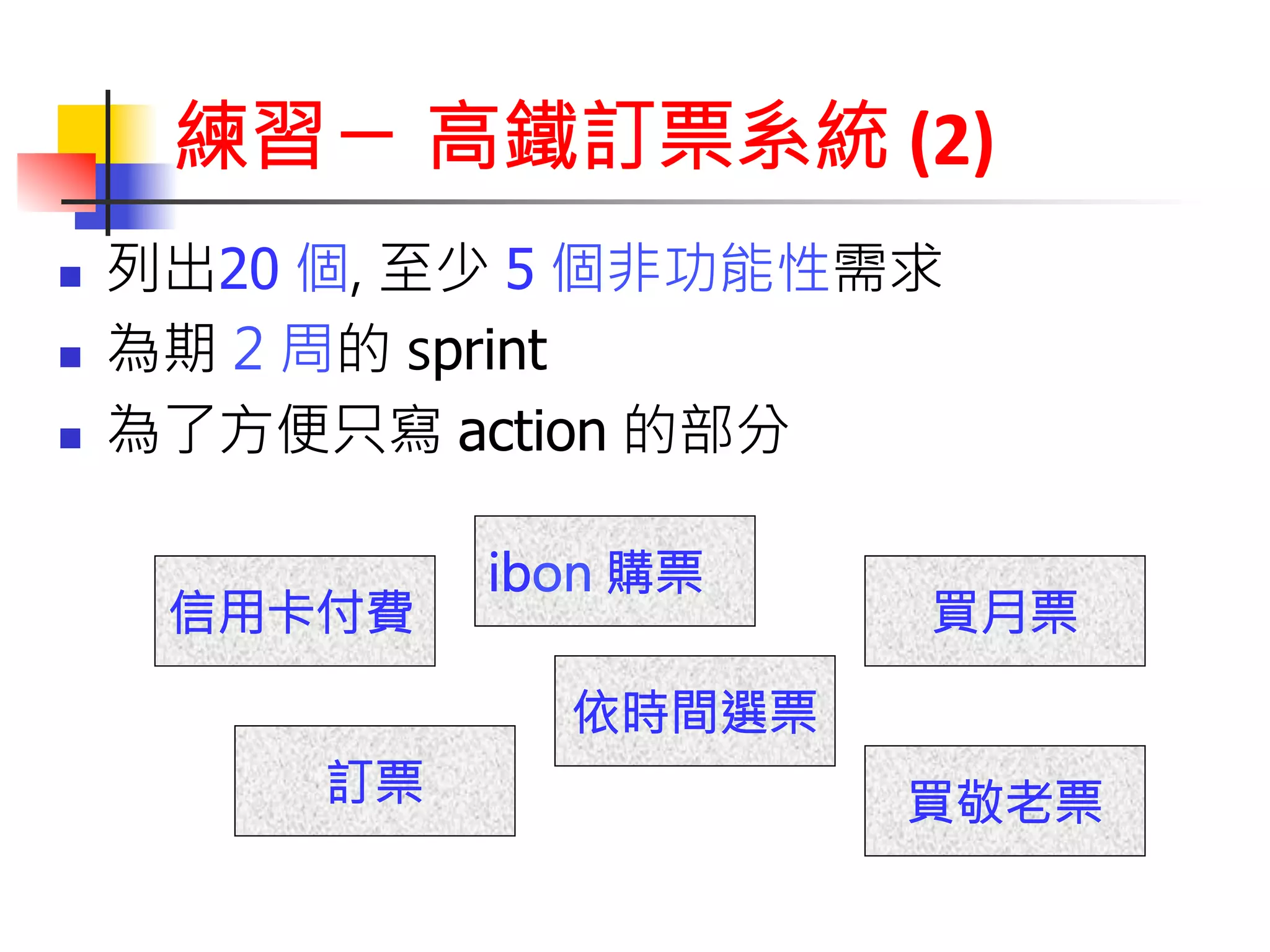 練習ㄧ 高鐵訂票系統 
(2) 
n 列出20 個, 至少 5 個非功能性需求 
n 為期 2 周的 sprint 
n 為了方便只寫 action 的部分 
訂票 
依時間選票 
信用卡付費 
ibon 購票 
買月票 
買敬老票 
 