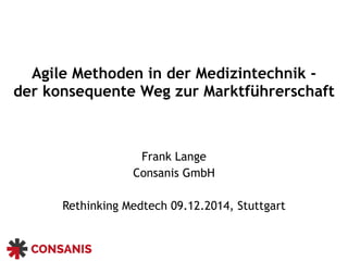 Agile Methoden in der Medizintechnik -
der konsequente Weg zur Marktführerschaft 
Frank Lange
Consanis GmbH
Rethinking Medtech 09.12.2014, Stuttgart
 