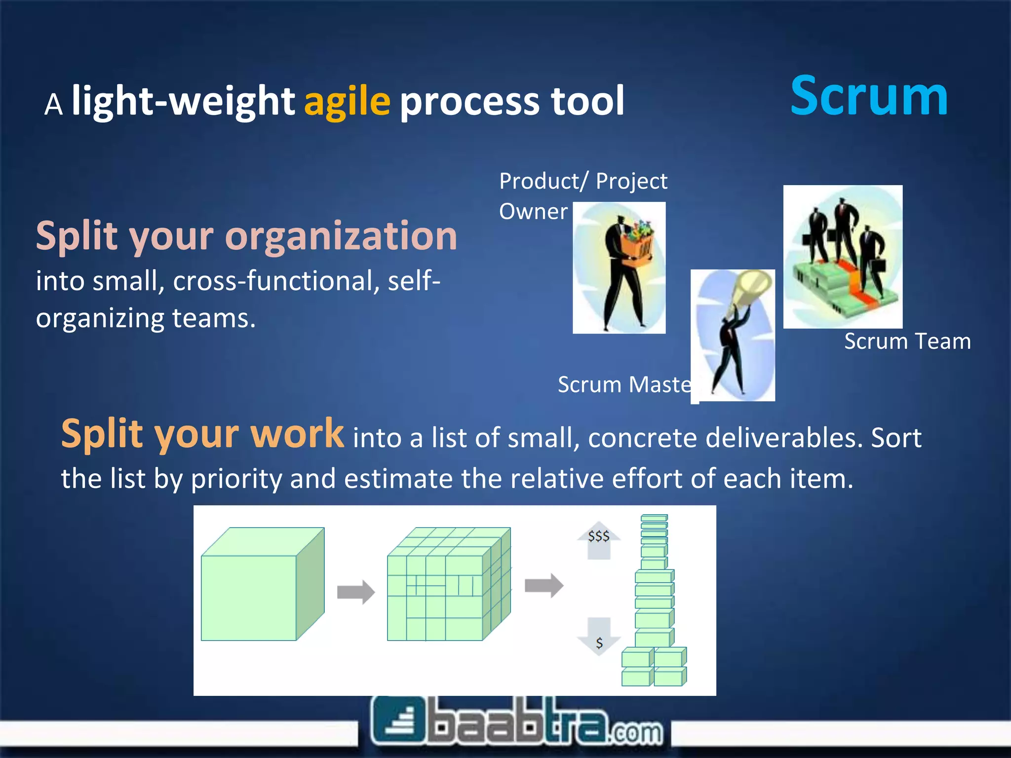 ScrumA light-weight agile process tool
Split your organization
into small, cross-functional, self-
organizing teams.
Split your work into a list of small, concrete deliverables. Sort
the list by priority and estimate the relative effort of each item.
Scrum Team
Scrum Master
Product/ Project
Owner
 