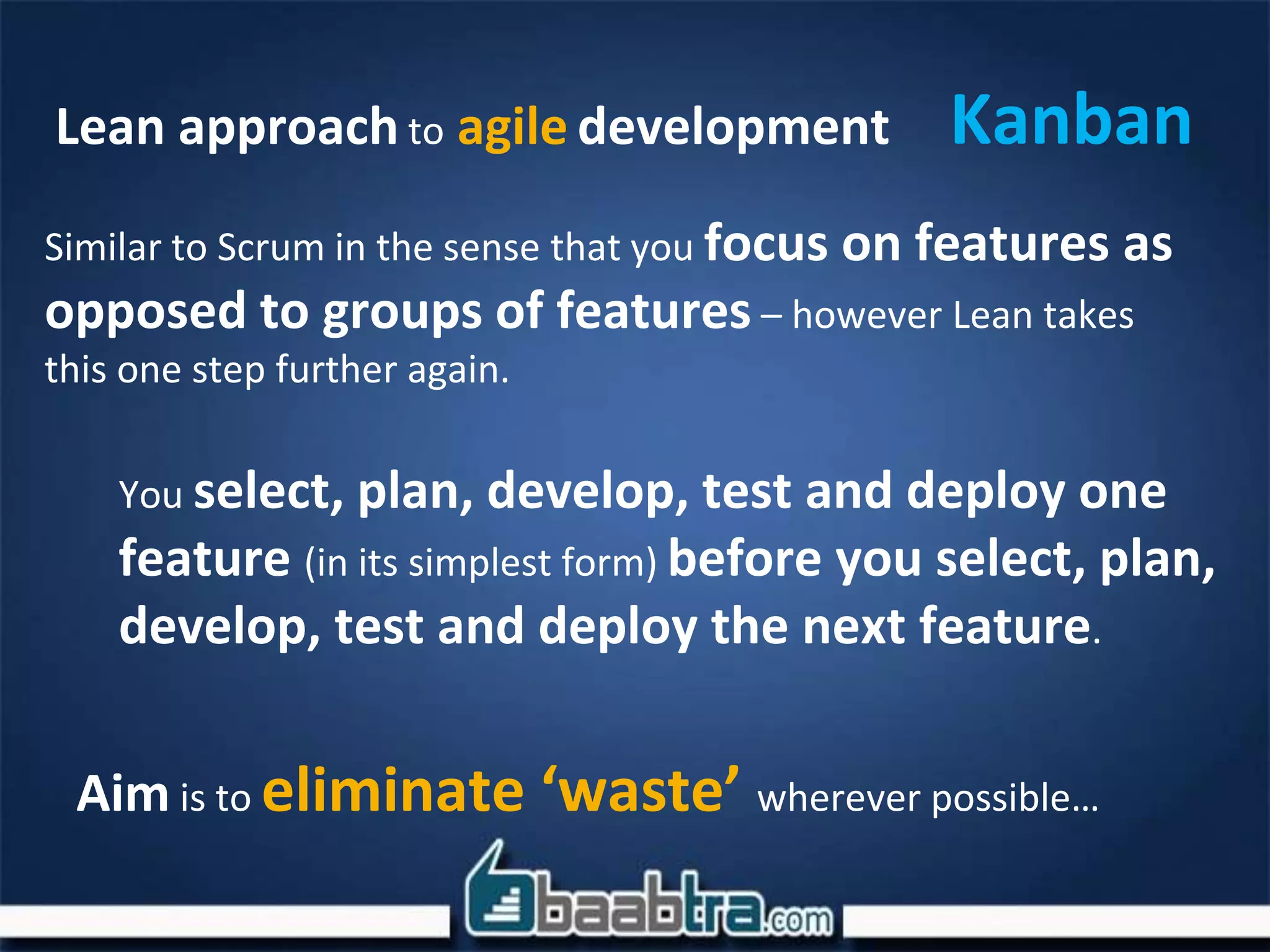 KanbanLean approach to agile development
Similar to Scrum in the sense that you focus on features as
opposed to groups of features – however Lean takes
this one step further again.
You select, plan, develop, test and deploy one
feature (in its simplest form) before you select, plan,
develop, test and deploy the next feature.
Aim is to eliminate ‘waste’ wherever possible…
 