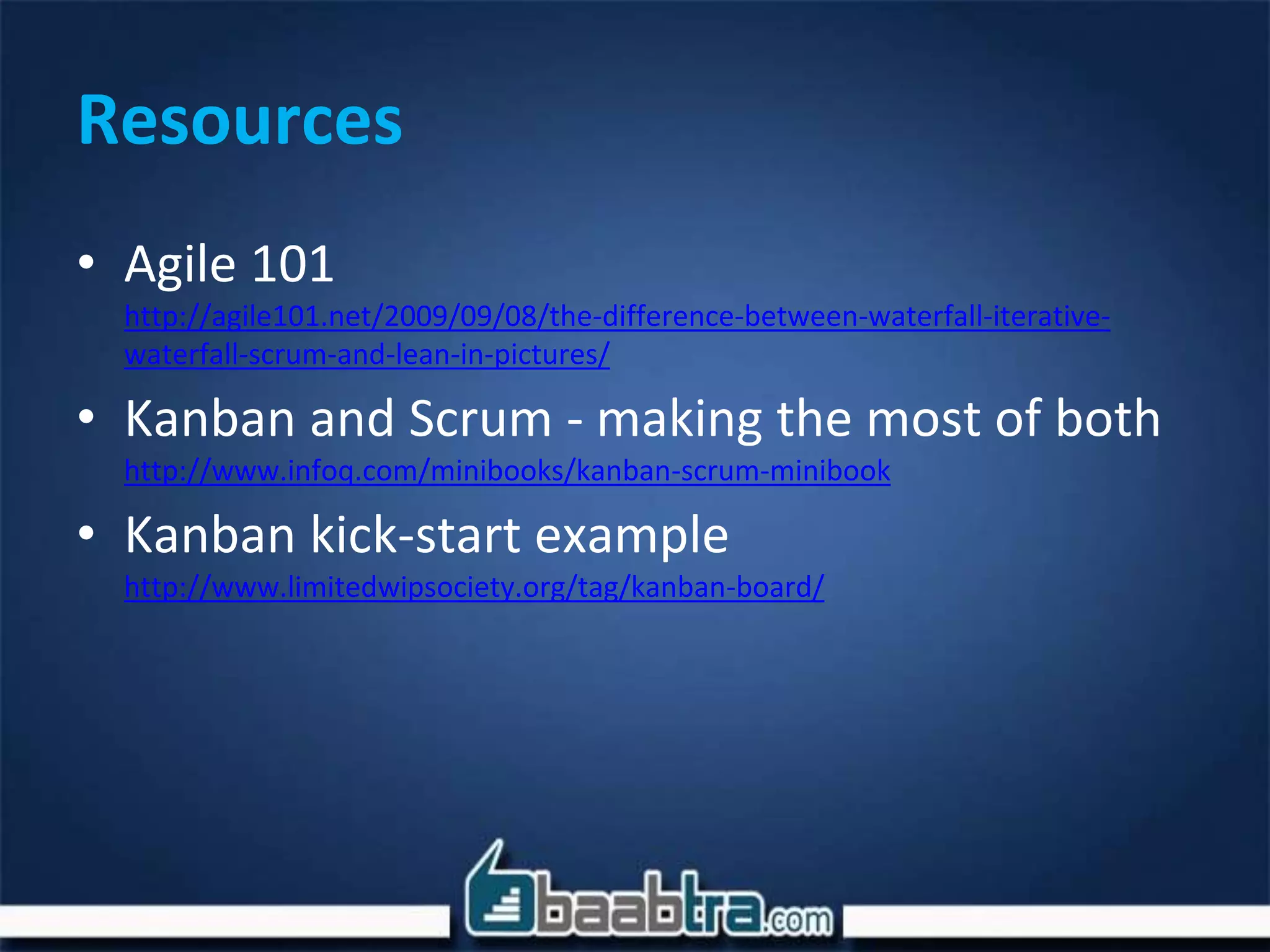 Resources
• Agile 101
http://agile101.net/2009/09/08/the-difference-between-waterfall-iterative-
waterfall-scrum-and-lean-in-pictures/
• Kanban and Scrum - making the most of both
http://www.infoq.com/minibooks/kanban-scrum-minibook
• Kanban kick-start example
http://www.limitedwipsociety.org/tag/kanban-board/
 