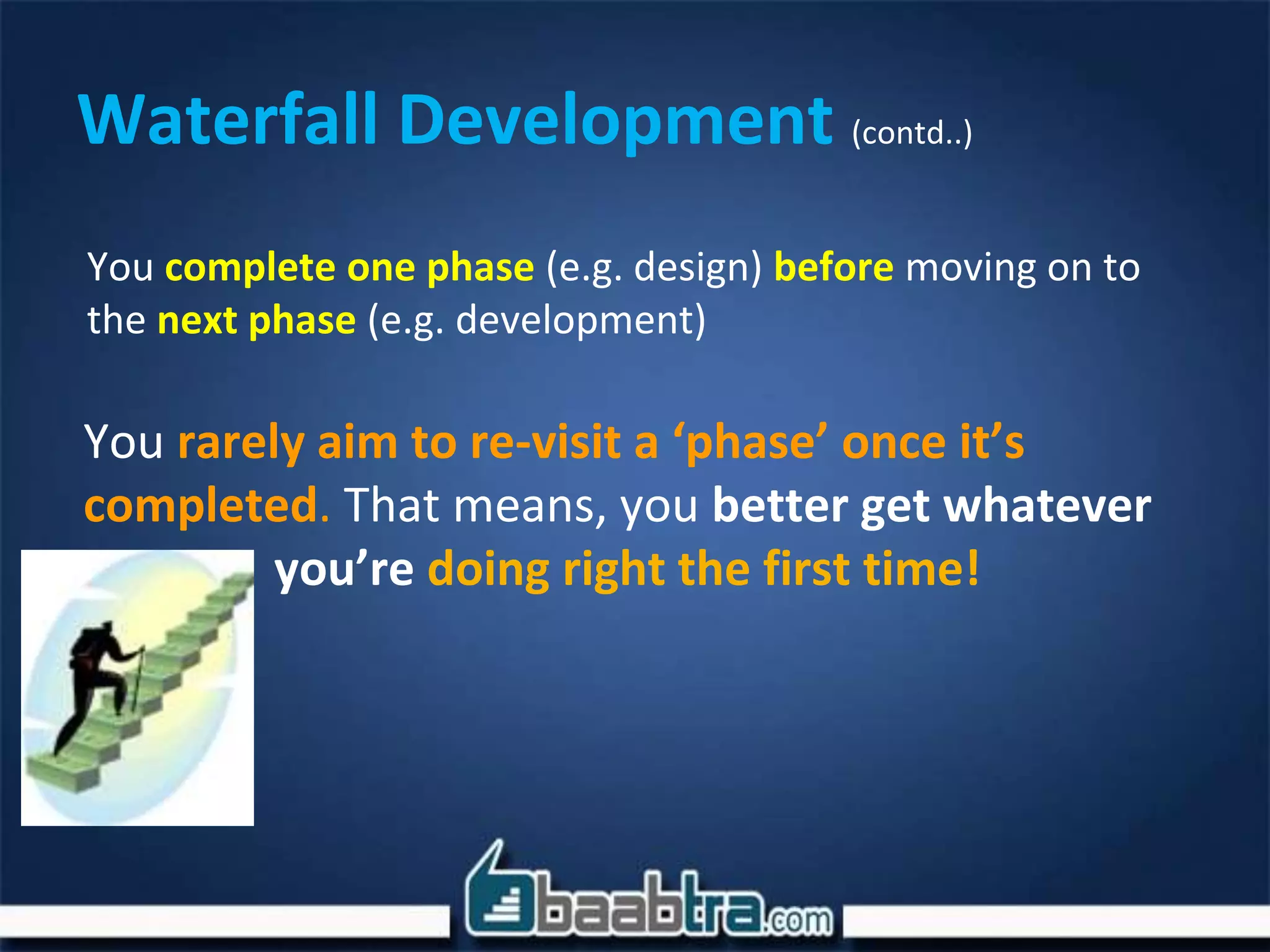Waterfall Development (contd..)
You complete one phase (e.g. design) before moving on to
the next phase (e.g. development)
You rarely aim to re-visit a ‘phase’ once it’s
completed. That means, you better get whatever
you’re doing right the first time!
 