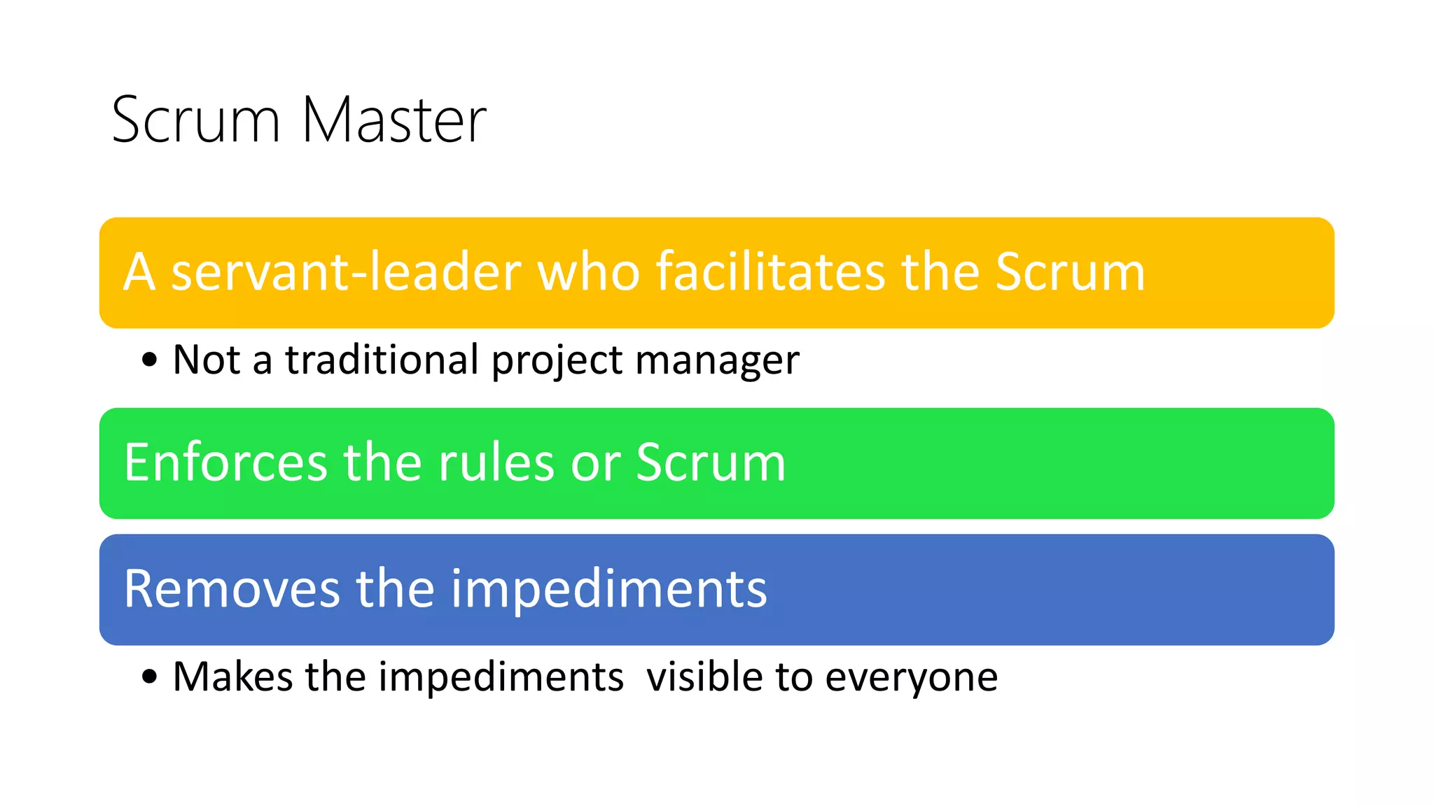 Scrum Master
A servant-leader who facilitates the Scrum
• Not a traditional project manager
Enforces the rules or Scrum
Removes the impediments
• Makes the impediments visible to everyone
 