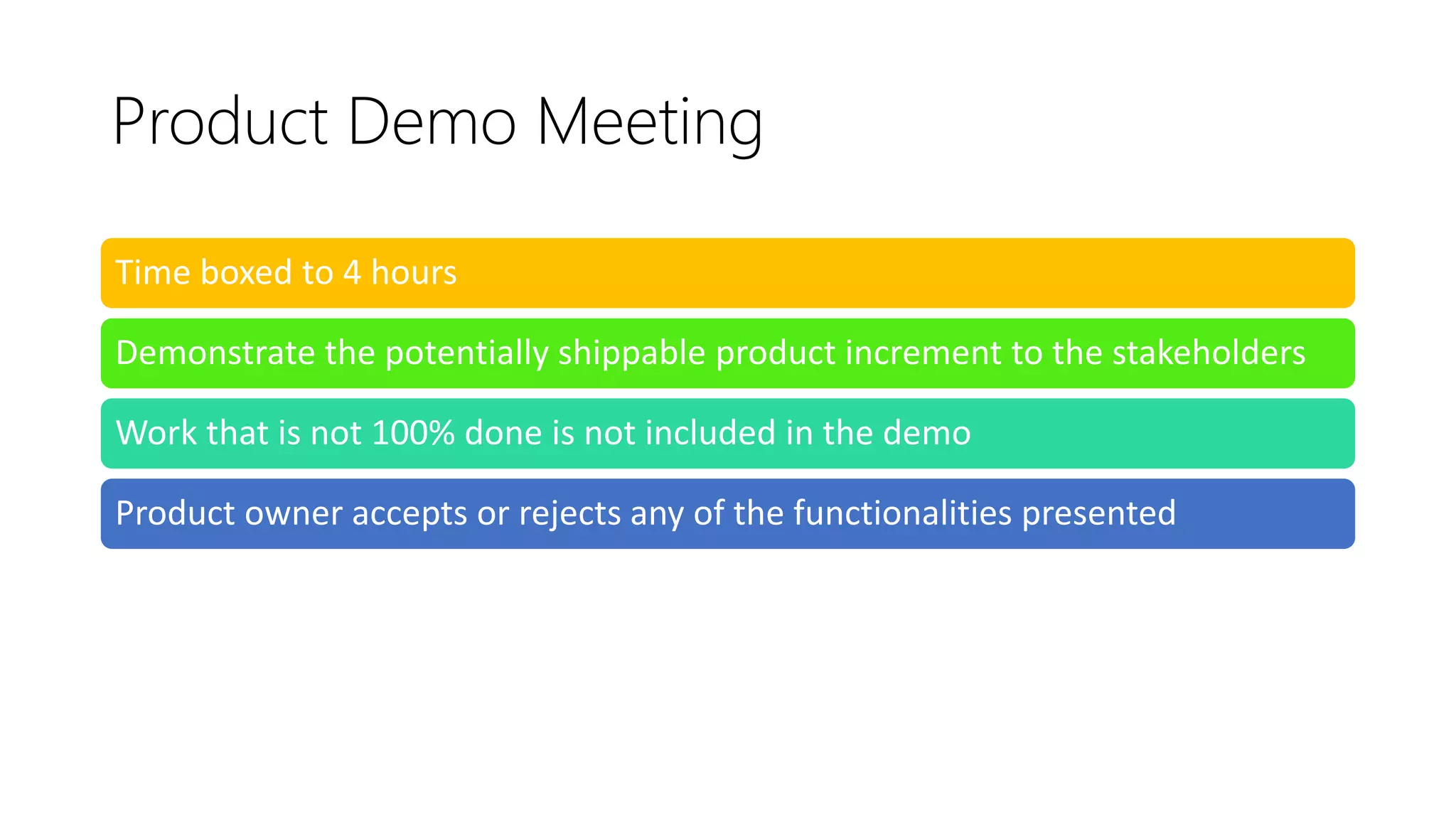 Product Demo Meeting
Time boxed to 4 hours
Demonstrate the potentially shippable product increment to the stakeholders
Work that is not 100% done is not included in the demo
Product owner accepts or rejects any of the functionalities presented
 