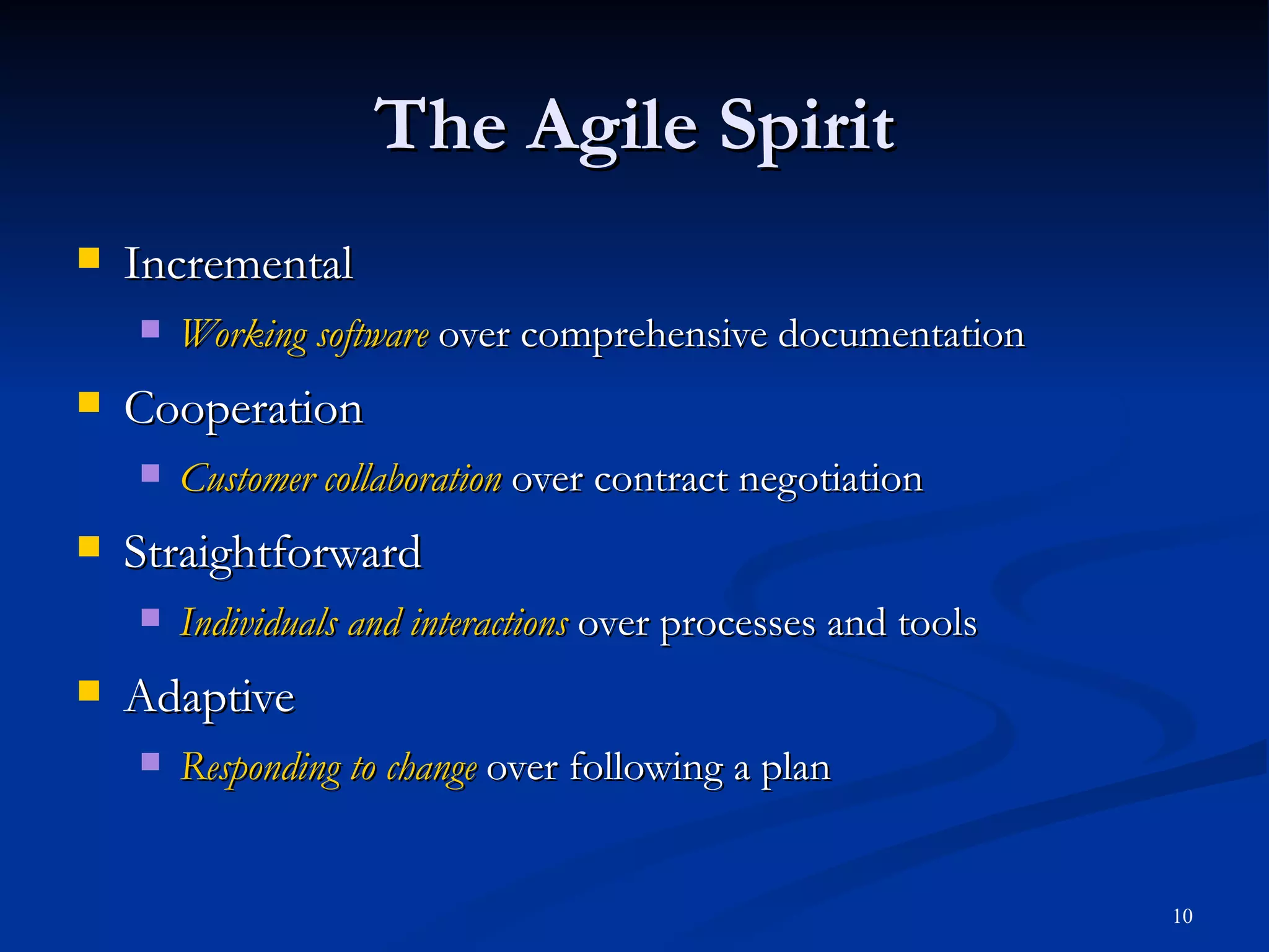 Incremental Working software  over comprehensive documentation Cooperation Customer collaboration  over contract negotiation Straightforward Individuals and interactions  over processes and tools Adaptive Responding to change  over following a plan The Agile Spirit 